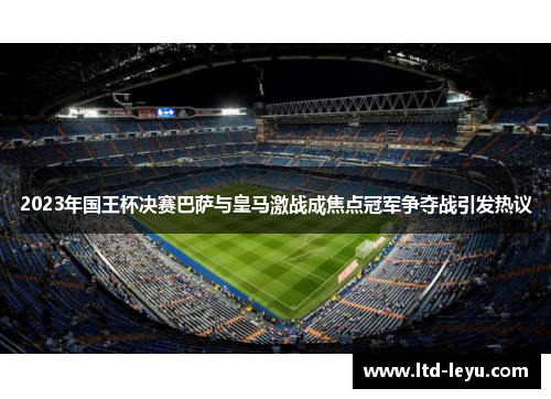 2023年国王杯决赛巴萨与皇马激战成焦点冠军争夺战引发热议