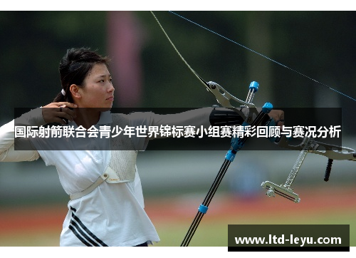 国际射箭联合会青少年世界锦标赛小组赛精彩回顾与赛况分析