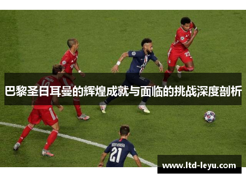 巴黎圣日耳曼的辉煌成就与面临的挑战深度剖析