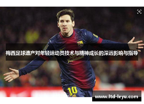 梅西足球遗产对年轻运动员技术与精神成长的深远影响与指导