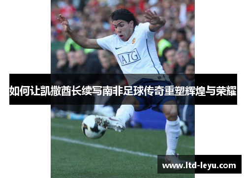 如何让凯撒酋长续写南非足球传奇重塑辉煌与荣耀