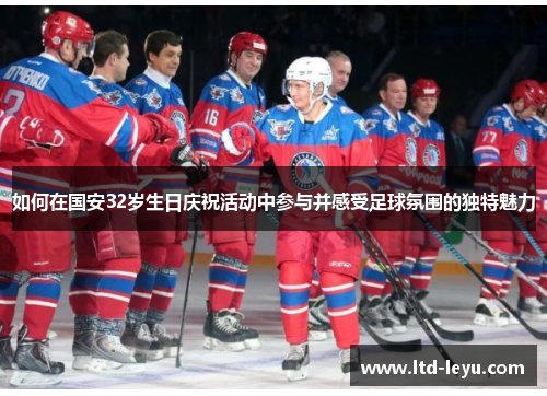 如何在国安32岁生日庆祝活动中参与并感受足球氛围的独特魅力