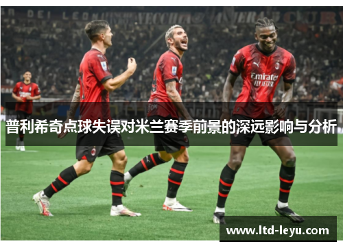 普利希奇点球失误对米兰赛季前景的深远影响与分析