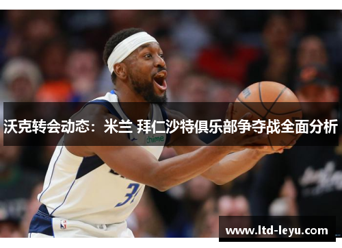 沃克转会动态：米兰 拜仁沙特俱乐部争夺战全面分析