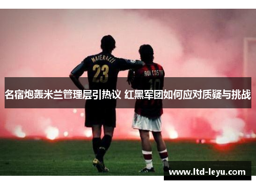 名宿炮轰米兰管理层引热议 红黑军团如何应对质疑与挑战
