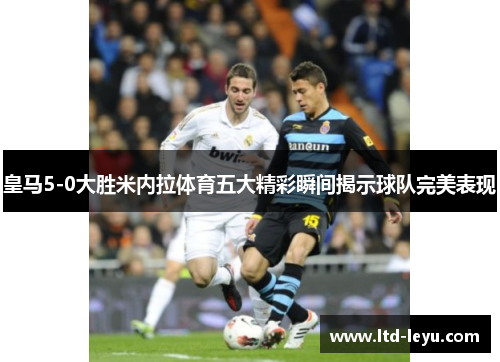 皇马5-0大胜米内拉体育五大精彩瞬间揭示球队完美表现