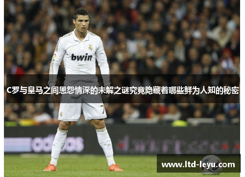 C罗与皇马之间恩怨情深的未解之谜究竟隐藏着哪些鲜为人知的秘密