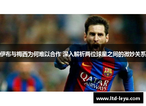 伊布与梅西为何难以合作 深入解析两位球星之间的微妙关系