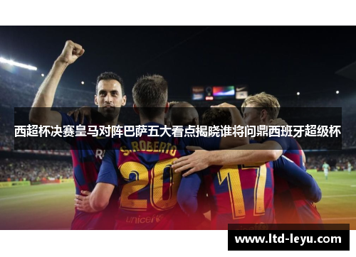 西超杯决赛皇马对阵巴萨五大看点揭晓谁将问鼎西班牙超级杯