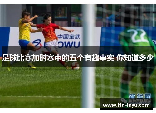 足球比赛加时赛中的五个有趣事实 你知道多少