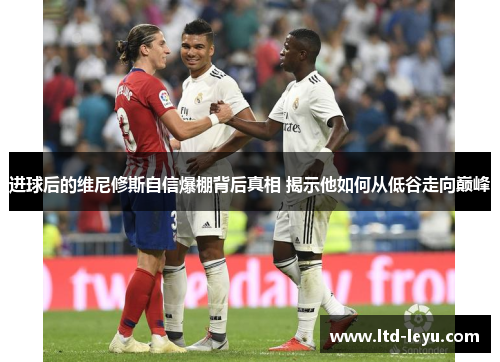 进球后的维尼修斯自信爆棚背后真相 揭示他如何从低谷走向巅峰