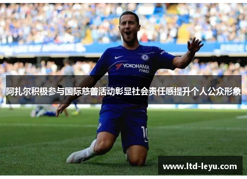 阿扎尔积极参与国际慈善活动彰显社会责任感提升个人公众形象