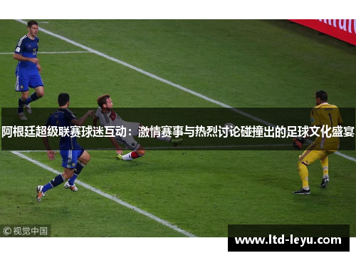 阿根廷超级联赛球迷互动：激情赛事与热烈讨论碰撞出的足球文化盛宴