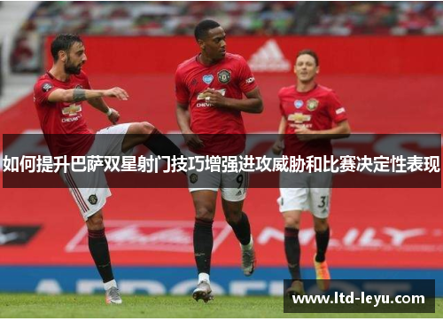 如何提升巴萨双星射门技巧增强进攻威胁和比赛决定性表现